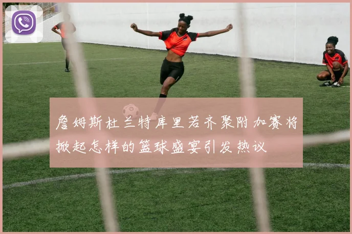 詹姆斯杜兰特库里若齐聚附加赛将掀起怎样的篮球盛宴引发热议