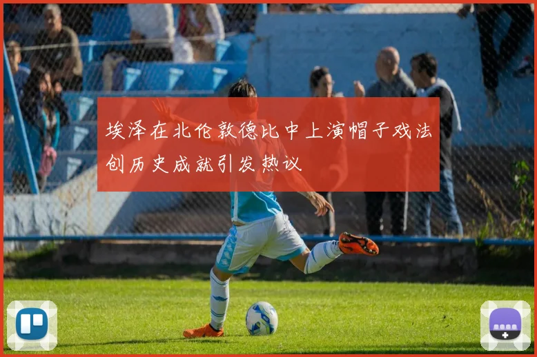 埃泽在北伦敦德比中上演帽子戏法创历史成就引发热议