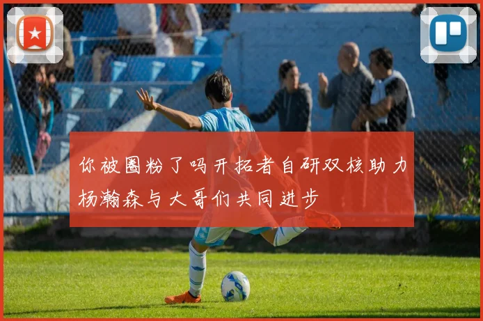 你被圈粉了吗开拓者自研双核助力杨瀚森与大哥们共同进步