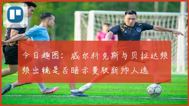 今日趣图：威尔科克斯与贝拉达频频出镜是否暗示曼联新帅人选