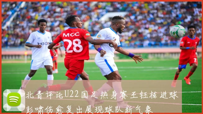 北青评论U22国足热身赛王钰栋进球彭啸伤愈复出展现球队新气象