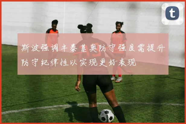 斯波强调丰泰基奥防守强度需提升防守纪律性以实现更好表现