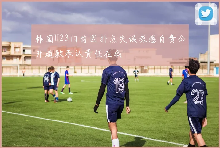 韩国U23门将因扑点失误深感自责公开道歉承认责任在我