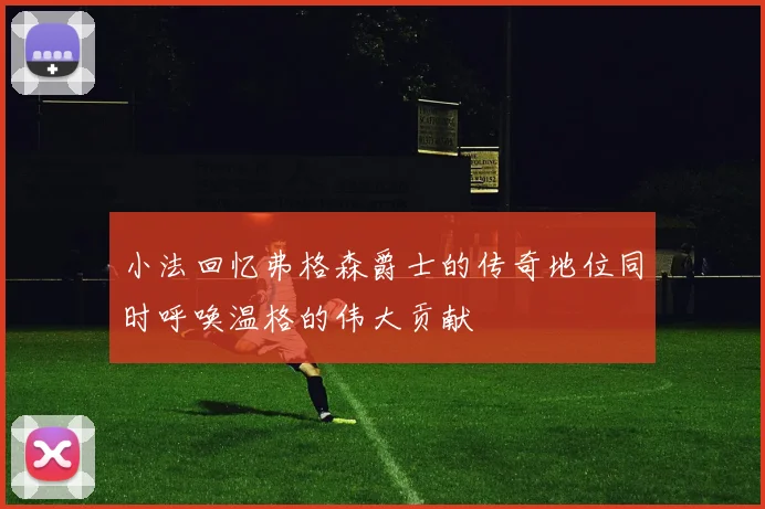 小法回忆弗格森爵士的传奇地位同时呼唤温格的伟大贡献