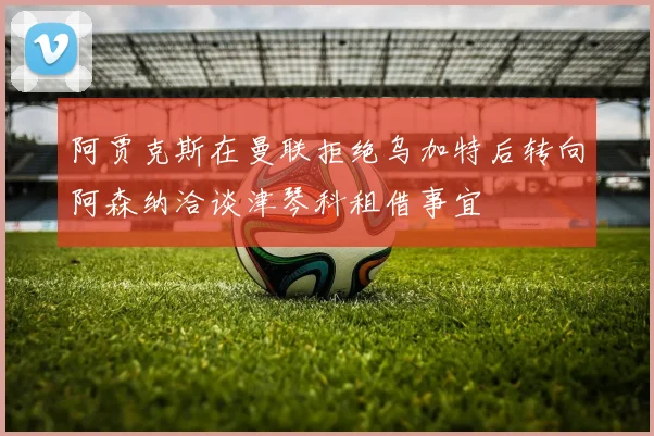阿贾克斯在曼联拒绝乌加特后转向阿森纳洽谈津琴科租借事宜