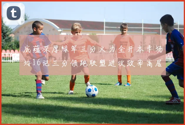底蕴深厚绿军三分火力全开本季场均16记三分领跑联盟进攻效率高居第二