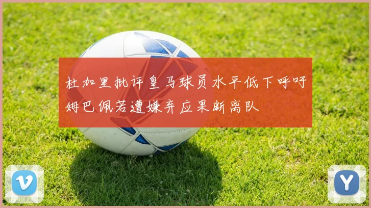 杜加里批评皇马球员水平低下呼吁姆巴佩若遭嫌弃应果断离队
