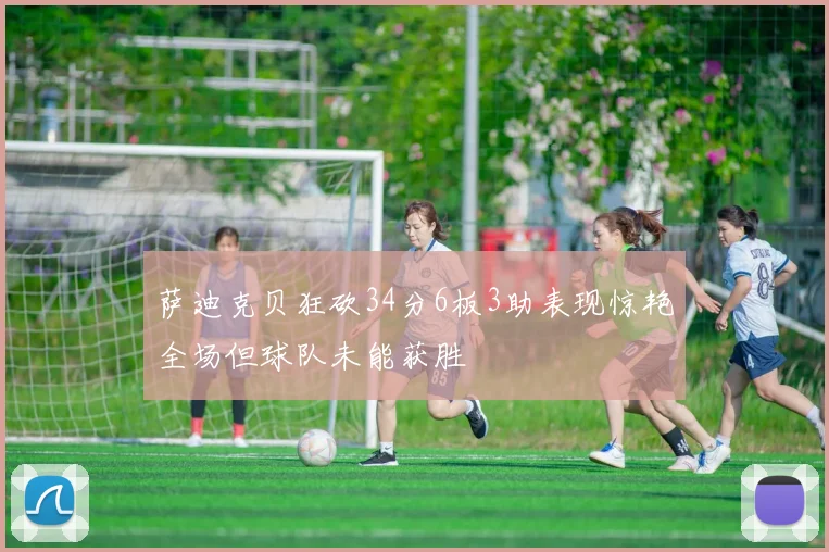 萨迪克贝狂砍34分6板3助表现惊艳全场但球队未能获胜