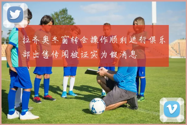 拉齐奥冬窗转会操作顺利进行俱乐部出售传闻被证实为假消息