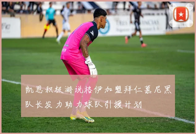 凯恩积极游说格伊加盟拜仁慕尼黑队长发力助力球队引援计划