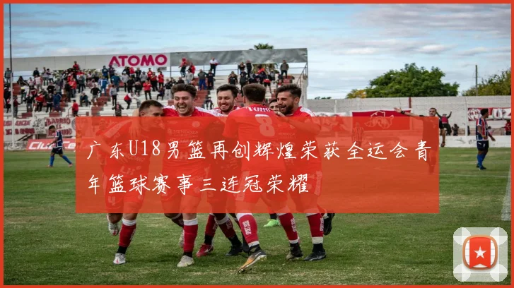 广东U18男篮再创辉煌荣获全运会青年篮球赛事三连冠荣耀