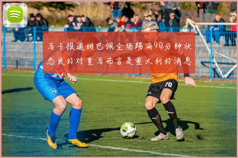 马卡报道姆巴佩全场踢满90分钟状态良好对皇马而言是重大利好消息