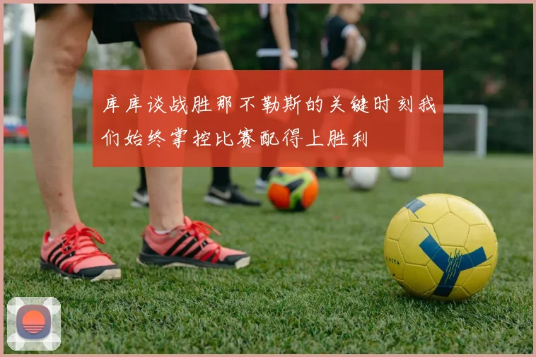 库库谈战胜那不勒斯的关键时刻我们始终掌控比赛配得上胜利