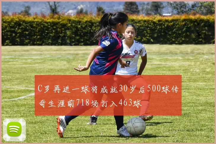 C罗再进一球将成就30岁后500球传奇生涯前718场打入463球