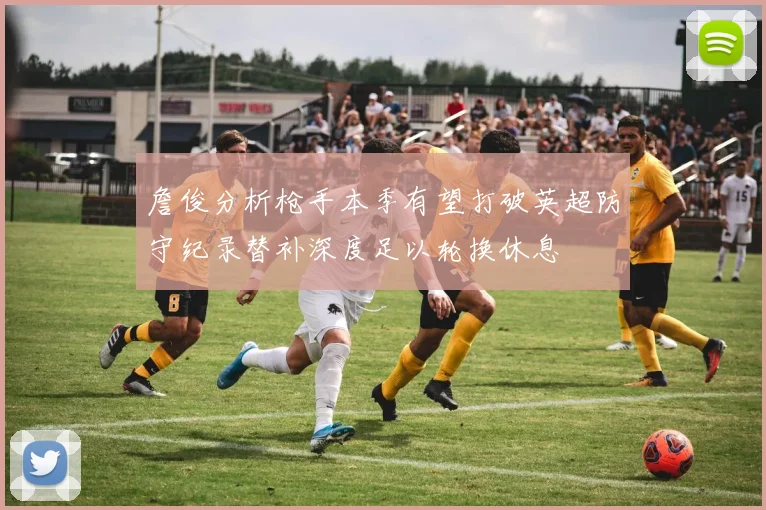 詹俊分析枪手本季有望打破英超防守纪录替补深度足以轮换休息