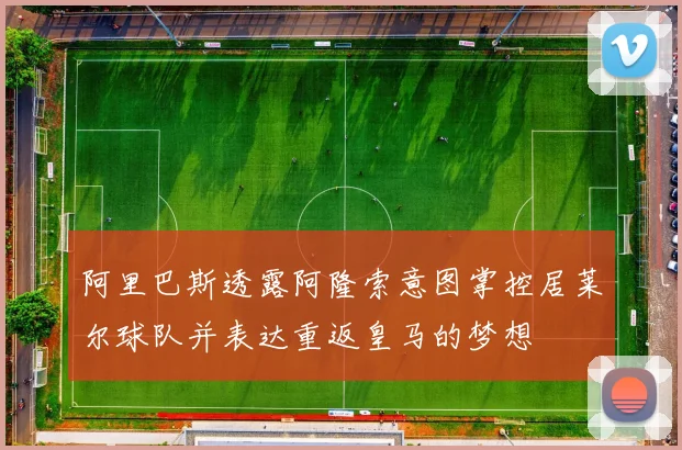 阿里巴斯透露阿隆索意图掌控居莱尔球队并表达重返皇马的梦想