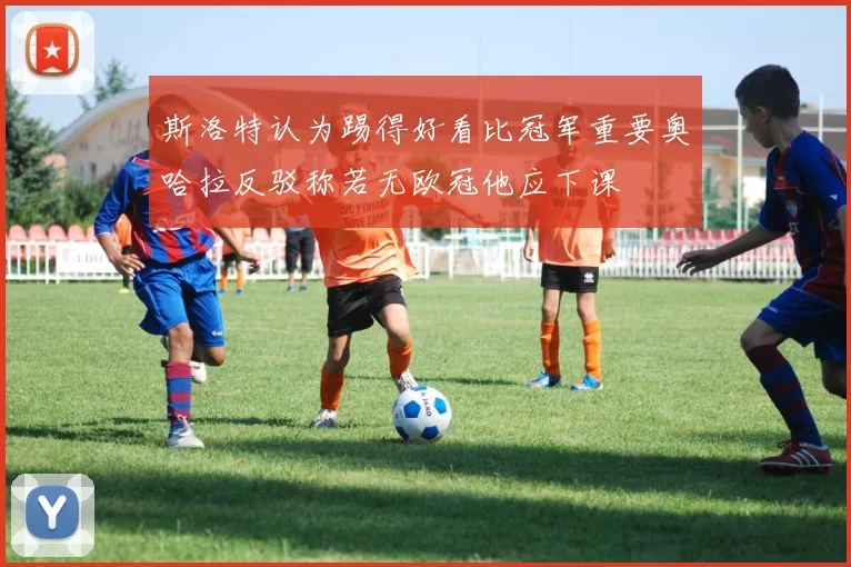 斯洛特认为踢得好看比冠军重要奥哈拉反驳称若无欧冠他应下课