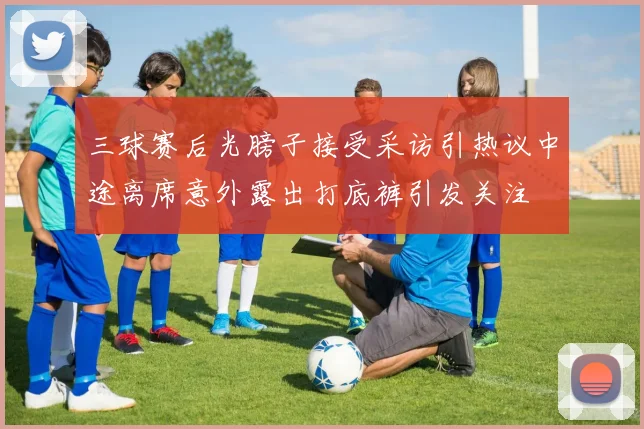 三球赛后光膀子接受采访引热议中途离席意外露出打底裤引发关注