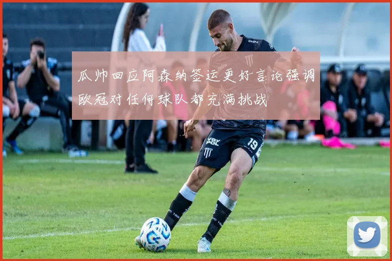 瓜帅回应阿森纳签运更好言论强调欧冠对任何球队都充满挑战