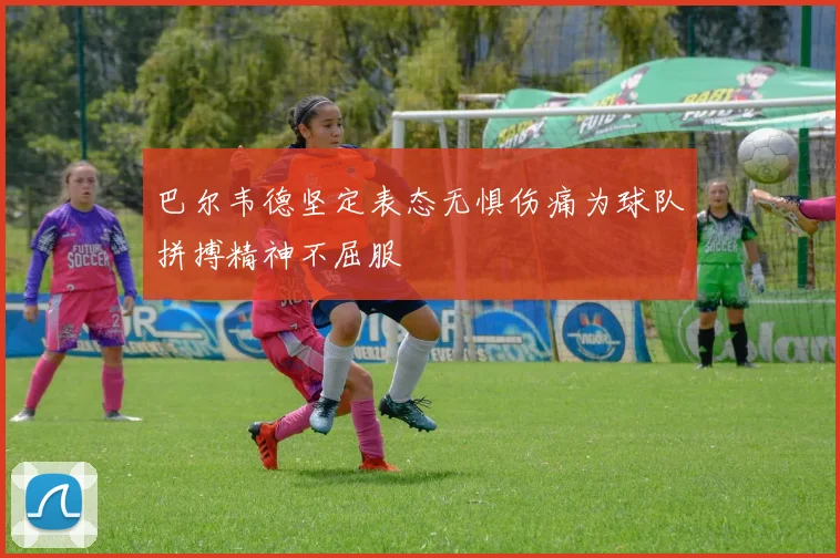 巴尔韦德坚定表态无惧伤痛为球队拼搏精神不屈服