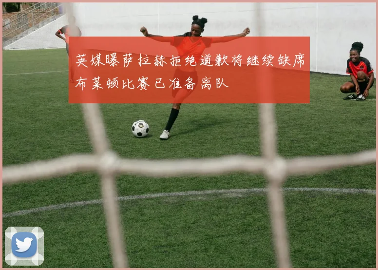 英媒曝萨拉赫拒绝道歉将继续缺席布莱顿比赛已准备离队