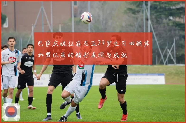 巴萨庆祝拉菲尼亚29岁生日回顾其加盟以来的精彩表现与成就
