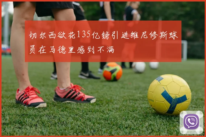 切尔西欲花135亿镑引进维尼修斯球员在马德里感到不满