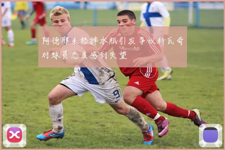 阿德耶米怒摔水瓶引发争议科瓦奇对球员态度感到失望