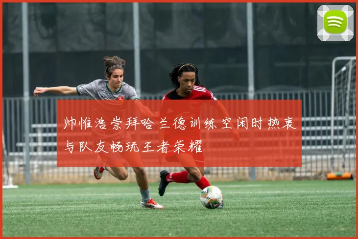 帅惟浩崇拜哈兰德训练空闲时热衷与队友畅玩王者荣耀