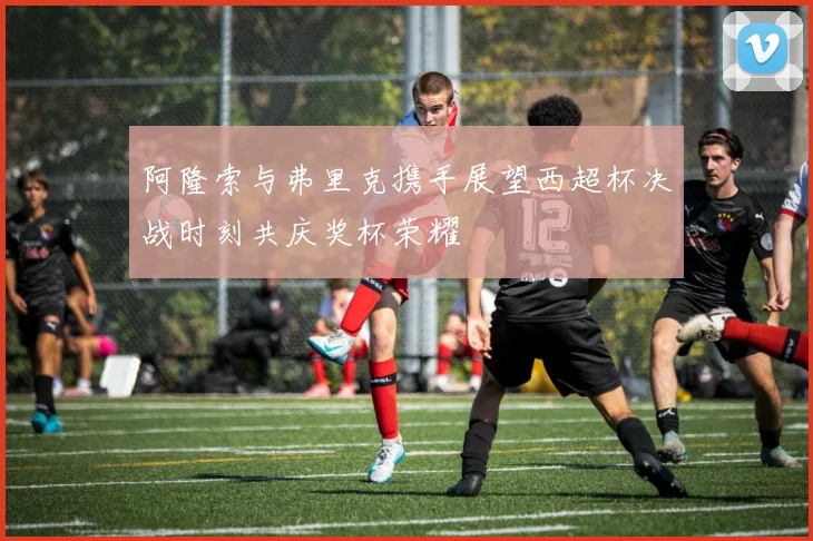 阿隆索与弗里克携手展望西超杯决战时刻共庆奖杯荣耀