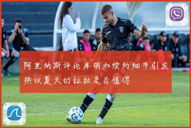 阿里纳斯评论库明加续约细节引发热议夏天的拉扯是否值得
