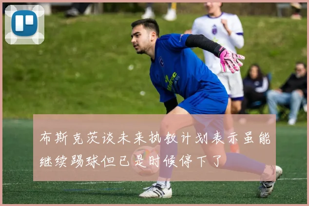 布斯克茨谈未来执教计划表示虽能继续踢球但已是时候停下了