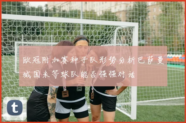 欧冠附加赛种子队形势分析巴萨曼城国米等球队能否强强对话