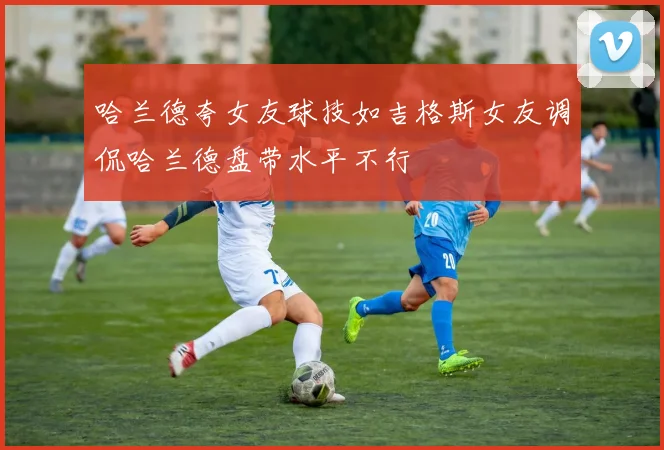 哈兰德夸女友球技如吉格斯女友调侃哈兰德盘带水平不行