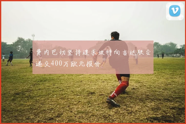 费内巴切坚持追求坎特向吉达联合递交400万欧元报价
