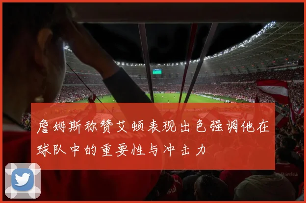 詹姆斯称赞艾顿表现出色强调他在球队中的重要性与冲击力