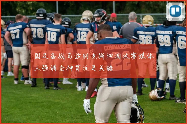 国足备战乌兹别克斯坦淘汰赛媒体人强调全神贯注是关键