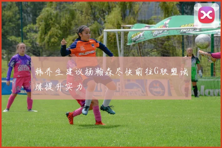 韩乔生建议杨瀚森尽快前往G联盟试炼提升实力
