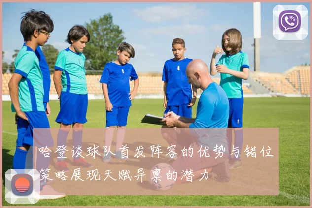 哈登谈球队首发阵容的优势与错位策略展现天赋异禀的潜力