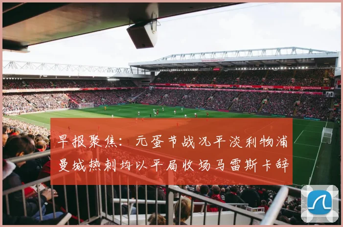 早报聚焦：元蛋节战况平淡利物浦曼城热刺均以平局收场马雷斯卡辞职引发关注