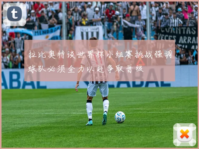 拉比奥特谈世界杯小组赛挑战强调球队必须全力以赴争取晋级