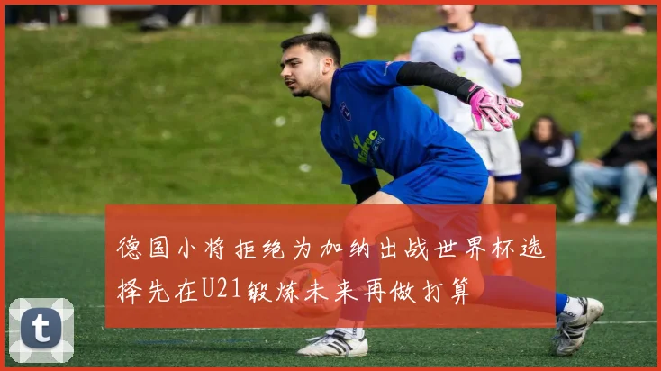德国小将拒绝为加纳出战世界杯选择先在U21锻炼未来再做打算