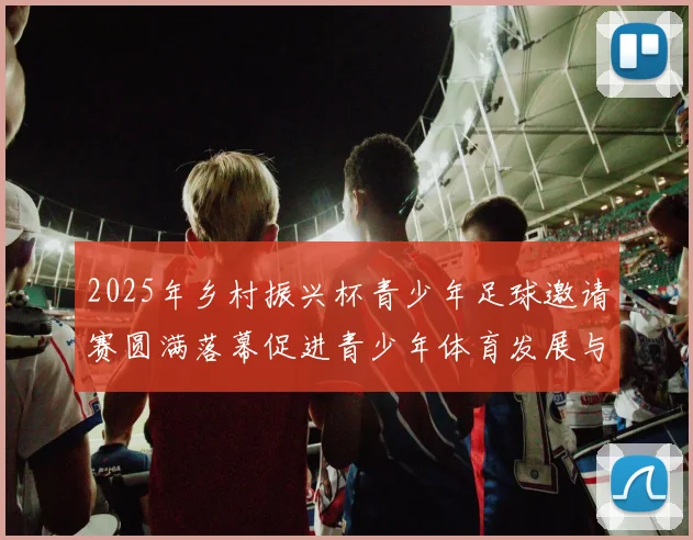 2025年乡村振兴杯青少年足球邀请赛圆满落幕促进青少年体育发展与乡村振兴结合