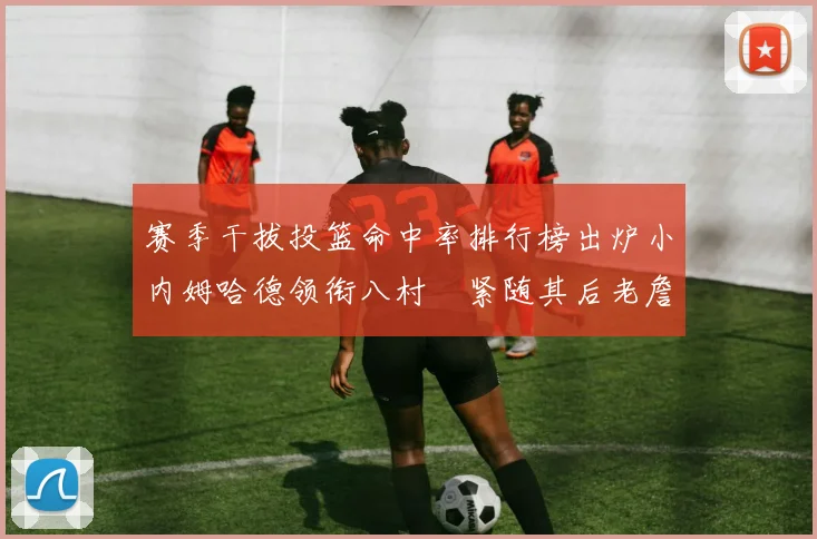 赛季干拔投篮命中率排行榜出炉小内姆哈德领衔八村塁紧随其后老詹稳居前列