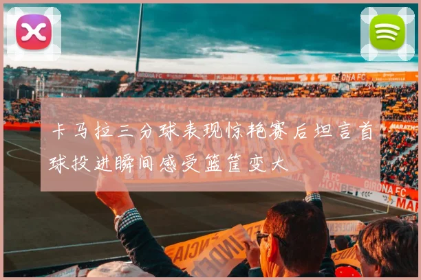 卡马拉三分球表现惊艳赛后坦言首球投进瞬间感受篮筐变大