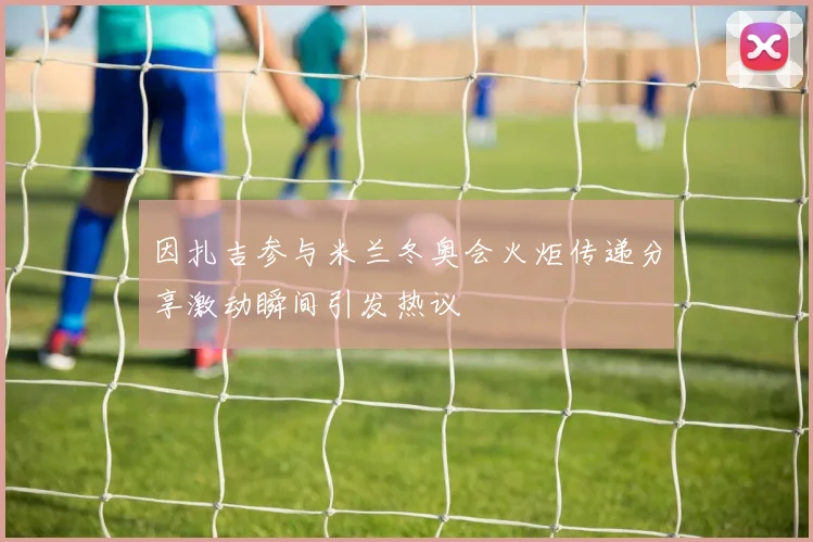 因扎吉参与米兰冬奥会火炬传递分享激动瞬间引发热议