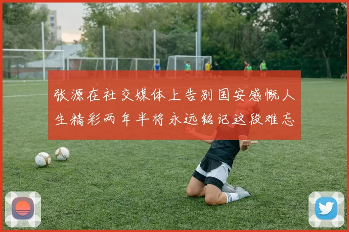 张源在社交媒体上告别国安感慨人生精彩两年半将永远铭记这段难忘故事