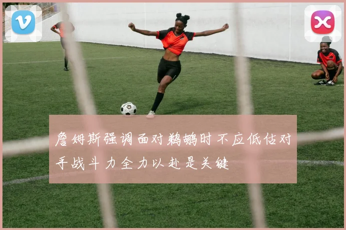 詹姆斯强调面对鹈鹕时不应低估对手战斗力全力以赴是关键